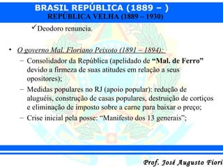 BRASIL REPÚBLICA (1889 – )
REPÚBLICA VELHA (1889 – 1930)

Deodoro renuncia.
• O governo Mal. Floriano Peixoto (1891 – 1894):
– Consolidador da República (apelidado de “Mal. de Ferro”
devido a firmeza de suas atitudes em relação a seus
opositores);
– Medidas populares no RJ (apoio popular): redução de
aluguéis, construção de casas populares, destruição de cortiços
e eliminação de imposto sobre a carne para baixar o preço;
– Crise inicial pela posse: “Manifesto dos 13 generais”;

Prof. José Augusto Fiorin

 