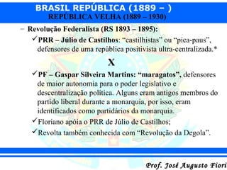 BRASIL REPÚBLICA (1889 – )
REPÚBLICA VELHA (1889 – 1930)

– Revolução Federalista (RS 1893 – 1895):
PRR – Júlio de Castilhos: “castilhistas” ou “pica-paus”,
defensores de uma república positivista ultra-centralizada.*

X
PF – Gaspar Silveira Martins: “maragatos”, defensores
de maior autonomia para o poder legislativo e
descentralização política. Alguns eram antigos membros do
partido liberal durante a monarquia, por isso, eram
identificados como partidários da monarquia.
Floriano apóia o PRR de Júlio de Castilhos;
Revolta também conhecida com “Revolução da Degola”.

Prof. José Augusto Fiorin

 