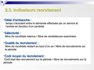 2.3. Indicateurs recrutement2.3. Indicateurs recrutement
•Délai d’embaucheDélai d’embauche ::
temps s’écoulant entre la demande effectuée par un service ettemps s’écoulant entre la demande effectuée par un service et
l’entrée en fonction d’un candidatl’entrée en fonction d’un candidat
•Sélectivité :Sélectivité :
Nbre de candidats retenus / Nbre de candidatures examinéesNbre de candidats retenus / Nbre de candidatures examinées
•Qualité du recrutement :Qualité du recrutement :
Nbre de candidats restant au bout d’un an / Nbre de recrutements surNbre de candidats restant au bout d’un an / Nbre de recrutements sur
la périodela période
•Coût moyen du recrutement :Coût moyen du recrutement :
Coût total des recrutement sur la période / Nbre de recrutements sur laCoût total des recrutement sur la période / Nbre de recrutements sur la
périodepériode
 
