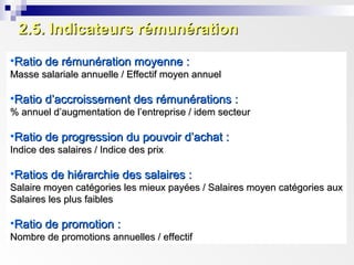 2.5. Indicateurs rémunération2.5. Indicateurs rémunération
•Ratio de rémunération moyenne :Ratio de rémunération moyenne :
Masse salariale annuelle / Effectif moyen annuelMasse salariale annuelle / Effectif moyen annuel
•Ratio d’accroissement des rémunérations :Ratio d’accroissement des rémunérations :
% annuel d’augmentation de l’entreprise / idem secteur% annuel d’augmentation de l’entreprise / idem secteur
•Ratio de progression du pouvoir d’achat :Ratio de progression du pouvoir d’achat :
Indice des salaires / Indice des prixIndice des salaires / Indice des prix
•Ratios de hiérarchie des salaires :Ratios de hiérarchie des salaires :
Salaire moyen catégories les mieux payées / Salaires moyen catégories auxSalaire moyen catégories les mieux payées / Salaires moyen catégories aux
Salaires les plus faiblesSalaires les plus faibles
•Ratio de promotion :Ratio de promotion :
Nombre de promotions annuelles / effectifNombre de promotions annuelles / effectif
 