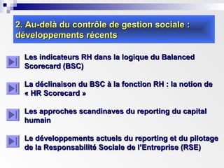 2. Au-delà du contrôle de gestion sociale :2. Au-delà du contrôle de gestion sociale :
développements récentsdéveloppements récents
Les indicateurs RH dans la logique du BalancedLes indicateurs RH dans la logique du Balanced
Scorecard (BSC)Scorecard (BSC)
La déclinaison du BSC à la fonction RH : la notion deLa déclinaison du BSC à la fonction RH : la notion de
« HR Scorecard »« HR Scorecard »
Les approches scandinaves du reporting du capitalLes approches scandinaves du reporting du capital
humainhumain
Le développements actuels du reporting et du pilotageLe développements actuels du reporting et du pilotage
de la Responsabilité Sociale de l’Entreprise (RSE)de la Responsabilité Sociale de l’Entreprise (RSE)
 