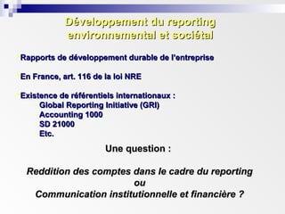 Développement du reportingDéveloppement du reporting
environnemental et sociétalenvironnemental et sociétal
Rapports de développement durable de l’entrepriseRapports de développement durable de l’entreprise
En France, art. 116 de la loi NREEn France, art. 116 de la loi NRE
Existence de référentiels internationaux :Existence de référentiels internationaux :
- Global Reporting Initiative (GRI)Global Reporting Initiative (GRI)
- Accounting 1000Accounting 1000
- SD 21000SD 21000
- Etc.Etc.
Une question :Une question :
Reddition des comptes dans le cadre du reportingReddition des comptes dans le cadre du reporting
ouou
Communication institutionnelle et financière ?Communication institutionnelle et financière ?
 