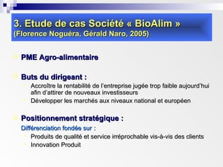 3. Etude de cas Société « BioAlim »3. Etude de cas Société « BioAlim »
(Florence Noguéra, Gérald Naro, 2005)(Florence Noguéra, Gérald Naro, 2005)
 PME Agro-alimentairePME Agro-alimentaire
 Buts du dirigeant :Buts du dirigeant :
 Accroître la rentabilité de l’entreprise jugée trop faible aujourd’huiAccroître la rentabilité de l’entreprise jugée trop faible aujourd’hui
afin d’attirer de nouveaux investisseursafin d’attirer de nouveaux investisseurs
 Développer les marchés aux niveaux national et européenDévelopper les marchés aux niveaux national et européen
 Positionnement stratégique :Positionnement stratégique :
Différenciation fondée surDifférenciation fondée sur ::
 Produits de qualité et service irréprochable vis-à-vis des clientsProduits de qualité et service irréprochable vis-à-vis des clients
 Innovation ProduitInnovation Produit
 