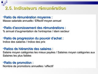 2.5. Indicateurs rémunération
•Ratio de rémunération moyenne :
Masse salariale annuelle / Effectif moyen annuel

•Ratio d’accroissement des rémunérations :
% annuel d’augmentation de l’entreprise / idem secteur

•Ratio de progression du pouvoir d’achat :
Indice des salaires / Indice des prix

•Ratios de hiérarchie des salaires :
Salaire moyen catégories les mieux payées / Salaires moyen catégories aux
Salaires les plus faibles

•Ratio de promotion :
Nombre de promotions annuelles / effectif

 