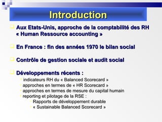 Introduction
 Aux Etats-Unis, approche de la comptabilité des RH
« Human Ressource accounting »
 En France : fin des années 1970 le bilan social
 Contrôle de gestion sociale et audit social
 Développements récents :
• indicateurs RH du « Balanced Scorecard »
• approches en termes de « HR Scorecard »
• approches en termes de mesure du capital humain
• reporting et pilotage de la RSE :
• Rapports de développement durable
• « Sustainable Balanced Scorecard »

 
