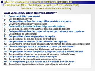 Mesurer la satisfaction au travail : Le Minnesota Satisfaction
Questionnaire (MSQ, Traduit par Roussel, en 20 indicateurs, 1994)
Echelle de 1 à 5 (très insatisfait à très satisfait)
Dans votre emploi actuel, êtes-vous satisfait ?
1.
2.
3.
4.
5.
6.
7.
8.
9.
10.
11.
12.
13.
14.
15.
16.
17.
18.
19.
20.

De vos possibilités d’avancement
Des conditions de travail
Des possibilités de faire des choses différentes de temps en temps
De votre importance aux yeux des autres
De la manière dont votre supérieur dirige ses collaborateurs
De la compétence de votre supérieur dans les prises de décisions
De la possibilité de faire des choses qui ne sont pas contraire à votre conscience
De la stabilité de votre emploi
Des possibilités d’aider les gens dans l’entreprise
Des possibilités de dire aux gens ce qu’il faut faire
Des possibilités de faire des choses qui utilisent vos capacités
De la manière dont les règles et les procédures internes de l’entreprise sont appliquées
De votre salaire par rapport à l’importance du travail que vous réalisez
Des possibilités de prendre des décisions de votre propre initiative
Des possibilités de rester occupé tout le temps au cours de la journée de travail
Des possibilités d’essayer vos propres méthodes pour réaliser le travail
Des possibilités de travailler seul dans votre emploi
De la manière dont vos collègues s’entendent entre eux
Des compliments que vous recevez pour la réalisation d’un bon travail
Du sentiment d’accomplissement que vous retirez de votre travail

 