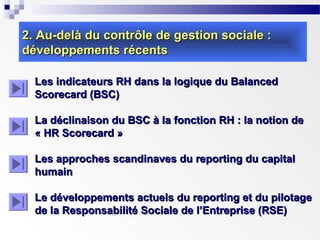 2. Au-delà du contrôle de gestion sociale :
développements récents
Les indicateurs RH dans la logique du Balanced
Scorecard (BSC)
La déclinaison du BSC à la fonction RH : la notion de
« HR Scorecard »
Les approches scandinaves du reporting du capital
humain
Le développements actuels du reporting et du pilotage
de la Responsabilité Sociale de l’Entreprise (RSE)

 