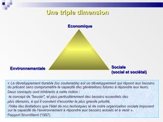 Une triple dimension
Economique

Environnementale

Sociale
(social et sociétal)

« Le développement durable (ou soutenable) est un développement qui répond aux besoins
du présent sans compromettre la capacité des générations futures à répondre aux leurs.
Deux concepts sont inhérents à cette notion :
-le concept de "besoin", et plus particulièrement des besoins essentiels des
plus démunis, à qui il convient d’accorder la plus grande priorité,
-l’idée des limitations que l’état de nos techniques et de notre organisation sociale imposent
sur la capacité de l’environnement à répondre aux besoins actuels et à venir ».
Rapport Brundtland (1987)

 