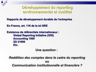 Développement du reporting
environnemental et sociétal
Rapports de développement durable de l’entreprise
En France, art. 116 de la loi NRE
Existence de référentiels internationaux :
- Global Reporting Initiative (GRI)
- Accounting 1000
- SD 21000
- Etc.

Une question :
Reddition des comptes dans le cadre du reporting
ou
Communication institutionnelle et financière ?

 