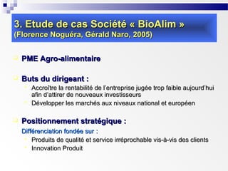 3. Etude de cas Société « BioAlim »
(Florence Noguéra, Gérald Naro, 2005)


PME Agro-alimentaire



Buts du dirigeant :





Accroître la rentabilité de l’entreprise jugée trop faible aujourd’hui
afin d’attirer de nouveaux investisseurs
Développer les marchés aux niveaux national et européen

Positionnement stratégique :
Différenciation fondée sur :
 Produits de qualité et service irréprochable vis-à-vis des clients
 Innovation Produit

 