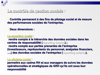 Le contrôle de gestion sociale :
Contrôle permanent à des fins de pilotage social et de mesure
des performances sociales de l’entreprise.
Deux dimensions :
Le reporting social :
rendre compte à la hiérarchie des données sociales dans les
centres de responsabilité (reporting interne) ;
rendre compte aux parties prenantes de l’entreprise
(investisseurs, représentants du personnel, analystes financiers,
….) des données sociales de l’entreprise (reporting externe).
Le pilotage social :
permettre aux cadres RH et aux managers de suivre les données
opérationnelles et stratégiques de GRH qu’ils ont sous leur
responsabilité

 