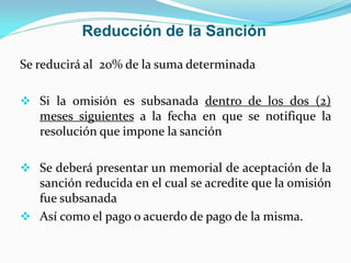 Reducción de la Sanción
Se reducirá al 20% de la suma determinada
 Si la omisión es subsanada dentro de los dos (2)
meses siguientes a la fecha en que se notifique la
resolución que impone la sanción
 Se deberá presentar un memorial de aceptación de la
sanción reducida en el cual se acredite que la omisión
fue subsanada
 Así como el pago o acuerdo de pago de la misma.
 