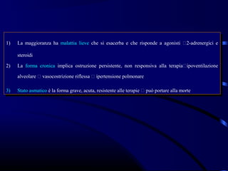 1)
 1)   La maggioranza ha malattia lieve che si esacerba ee che risponde aa agonisti 2-adrenergici ee
       La maggioranza ha malattia lieve che si esacerba che risponde agonisti 2-adrenergici

      steroidi
       steroidi
2)
 2)   La forma cronica implica ostruzione persistente, non responsiva alla terapiaipoventilazione
       La forma cronica implica ostruzione persistente, non responsiva alla terapiaipoventilazione
      alveolare  vasocostrizione riflessa  ipertensione polmonare
       alveolare  vasocostrizione riflessa  ipertensione polmonare

3)
 3)   Stato asmatico èèla forma grave, acuta, resistente alle terapie  può portare alla morte
       Stato asmatico la forma grave, acuta, resistente alle terapie  può portare alla morte
 