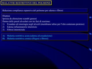 MALATTIE RESTRITTIVE DEL POLMONE
MALATTIE RESTRITTIVE DEL POLMONE

Riduzione compliance espansiva del polmone per edema oofibrosi
 Riduzione compliance espansiva del polmone per edema fibrosi

Dispnea
 Dispnea
Ipossia da alterazione scambi gassosi
 Ipossia da alterazione scambi gassosi
Danno delle pareti alveolari con tre fasi di reazione:
 Danno delle pareti alveolari con tre fasi di reazione:
1) Essudato ed emorragia negli alveoli (membrane ialine per l’alto contenuto proteico)
 1) Essudato ed emorragia negli alveoli (membrane ialine per l’alto contenuto proteico)
2) Edema infiammatorio interstizio
 2) Edema infiammatorio interstizio
3) Fibrosi interstiziale
 3) Fibrosi interstiziale

A)
 A)   Malattia restrittiva acuta (edema ed essudazione)
      Malattia restrittiva acuta (edema ed essudazione)
B)
 B)   Malattia restrittiva cronica (flogosi eefibrosi)
      Malattia restrittiva cronica (flogosi fibrosi)
 