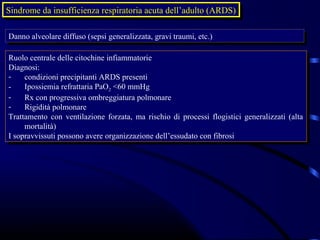 Sindrome da insufficienza respiratoria acuta dell’adulto (ARDS)
 Sindrome da insufficienza respiratoria acuta dell’adulto (ARDS)

Danno alveolare diffuso (sepsi generalizzata, gravi traumi, etc.)
Danno alveolare diffuso (sepsi generalizzata, gravi traumi, etc.)

Ruolo centrale delle citochine infiammatorie
 Ruolo centrale delle citochine infiammatorie
Diagnosi:
 Diagnosi:
-- condizioni precipitanti ARDS presenti
      condizioni precipitanti ARDS presenti
-- Ipossiemia refrattaria PaO2 <60 mmHg
      Ipossiemia refrattaria PaO2 <60 mmHg
-- Rx con progressiva ombreggiatura polmonare
      Rx con progressiva ombreggiatura polmonare
-- Rigidità polmonare
      Rigidità polmonare
Trattamento con ventilazione forzata, ma rischio di processi flogistici generalizzati (alta
 Trattamento con ventilazione forzata, ma rischio di processi flogistici generalizzati (alta
     mortalità)
      mortalità)
IIsopravvissuti possono avere organizzazione dell’essudato con fibrosi
   sopravvissuti possono avere organizzazione dell’essudato con fibrosi
 