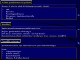 Malattie granulomatose del polmone
Malattie granulomatose del polmone
Presenza di istiociti eecellule dell’infiammazione cronica (giganti)
 Presenza di istiociti cellule dell’infiammazione cronica (giganti)
--   TBC
      TBC
--   Sarcoidosi
      Sarcoidosi
--   Vasculite granulomatosa
      Vasculite granulomatosa
--   Istoplasmosi eealtre infezioni micotiche
      Istoplasmosi altre infezioni micotiche
--   Berilliosi
      Berilliosi


Sarcoidosi
 Sarcoidosi
Patologia granulomatosa sistemica ad etiologia ignota
 Patologia granulomatosa sistemica ad etiologia ignota
Risposta ipersensibilità di tipo IV (Ag?)
 Risposta ipersensibilità di tipo IV (Ag?)
90% dei casi interessamento polmonare eelinfonodi drenanti
 90% dei casi interessamento polmonare linfonodi drenanti
Granulomi non caseificanti nell’interstiziotalvolta verso fibrosi eepolmone aafavo (25%)
 Granulomi non caseificanti nell’interstiziotalvolta verso fibrosi polmone favo (25%)

Eosinofilia polmonare
 Eosinofilia polmonare
Infiltrazione eosinofila negli interstizi (associata spesso ad asma eealte IgE)
 Infiltrazione eosinofila negli interstizi (associata spesso ad asma alte IgE)
Cause:
 Cause:
--   Aspergillosi allergica
      Aspergillosi allergica
--   Reazioni aafarmaci
      Reazioni farmaci
--   Infezioni da elminti
      Infezioni da elminti
--   Idiopatica (S. di Churg-Strauss)
      Idiopatica (S. di Churg-Strauss)
 