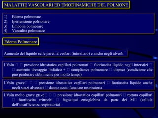 MALATTIE VASCOLARI ED EMODINAMICHE DEL POLMONE
MALATTIE VASCOLARI ED EMODINAMICHE DEL POLMONE

1)
 1)   Edema polmonare
       Edema polmonare
2)
 2)   Ipertensione polmonare
       Ipertensione polmonare
3)
 3)   Embolia polmonare
       Embolia polmonare
4)
 4)   Vasculite polmonare
       Vasculite polmonare

Edema Polmonare
Edema Polmonare

Aumento del liquido nelle pareti alveolari (interstizio) eeanche negli alveoli
Aumento del liquido nelle pareti alveolari (interstizio) anche negli alveoli

I.Vsin   pressione idrostatica capillari polmonari  fuoriuscita liquido negli interstizi 
 I.Vsin   pressione idrostatica capillari polmonari  fuoriuscita liquido negli interstizi 
      aumento drenaggio linfatico +  compliance polmonare  dispnea (condizione che
       aumento drenaggio linfatico +  compliance polmonare  dispnea (condizione che
     può perdurare stabilmente per molto tempo)
      può perdurare stabilmente per molto tempo)
I.Vsin grave   pressione idrostatica capillari polmonari  fuoriuscita liquido anche
 I.Vsin grave   pressione idrostatica capillari polmonari  fuoriuscita liquido anche
     negli spazi alveolari  danno acuto funzione respiratoria
      negli spazi alveolari  danno acuto funzione respiratoria
I.Vsin molto grave grave   pressione idrostatica capillari polmonari  rottura capillari
 I.Vsin molto grave grave   pressione idrostatica capillari polmonari  rottura capillari
      fuoriuscita eritrociti  fagocitosi emoglobina da parte dei M (cellule
       fuoriuscita eritrociti  fagocitosi emoglobina da parte dei M (cellule
     dell’insufficienza respiratoria)
      dell’insufficienza respiratoria)
 