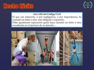 Art.1.185 del Código Civil
El que con intención, o por negligencia, o por imprudencia, ha
causado un daño a otro, está obligado a repararlo.
Debe igualmente reparación quien haya causado un daño a otro,
excediendo en el ejercicio de su derecho…
 