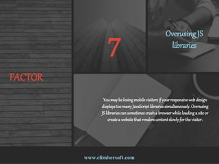 www.climbersoft.com
FACTOR
7 Overusing JS
libraries
Youmaybe losing mobile visitorsif yourresponsive webdesign
displaystoomanyJavaScript librariessimultaneously.Overusing
JS librariescan sometimescrash a browser while loadinga site or
createa website that renderscontent slowlyfor the visitor.
 