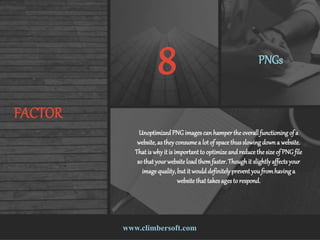 www.climbersoft.com
FACTOR
8 PNGs
UnoptimizedPNG imagescan hamperthe overallfunctioning of a
website,as theyconsume a lotof space thusslowing down a website.
That is why it is important to optimize and reduce the size of PNG file
so that yourwebsiteloadthemfaster.Thoughit slightlyaffectsyour
image quality,but it woulddefinitelyprevent you fromhaving a
website that takesagesto respond.
 