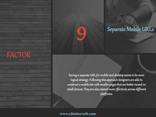 www.climbersoft.com
FACTOR
9 Separate MobileURLs
havinga separateURLfor mobile and desktopseemsto be more
logical strategy.Following thisapproach designersare able to
constructa mobile site withsmallerpagesthat are betterviewedon
smalldevices.Theyare alsocateredmore effectivelyacrossdifferent
platforms.
 