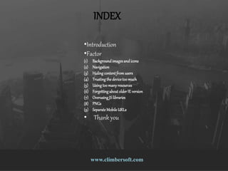 9 Responsive Design Mistakes That Drive
People Nuts
www.climbersoft.comwww.climbersoft.com
INDEX
•Introduction
•Factor
(1) Backgroundimagesand icons
(2) Navigation
(3) Hidingcontentfromusers
(4) Trustingthedevicetoomuch
(5) Usingtoomany resources
(6) ForgettingaboutolderIE version
(7) OverusingJS libraries
(8) PNGs
(9) Separate Mobile URLs
• Thank you
 