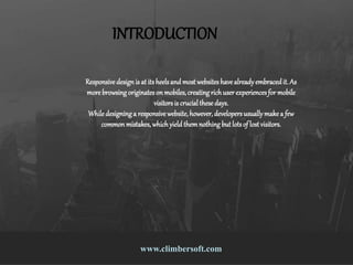 9 Responsive Design Mistakes That Drive
People Nuts
www.climbersoft.comwww.climbersoft.com
INTRODUCTION
Responsive designis at its heelsand most websiteshave alreadyembracedit. As
more browsing originateson mobiles,creatingrichuserexperiencesfor mobile
visitorsis crucialthese days.
While designing a responsive website,however,developersusuallymake a few
common mistakes,whichyieldthemnothing butlotsof lostvisitors.
 