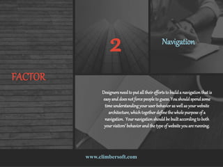 www.climbersoft.com
FACTOR
2 Navigation
Designersneedto put all their effortsto builda navigation that is
easyand doesnot force people to guess.Youshouldspendsome
time understandingyouruserbehavior as wellas yourwebsite
architecture,whichtogetherdefinethe whole purpose of a
navigation. Your navigationshouldbe builtaccordingto both
your visitors’ behavior and the type of website youare running.
 