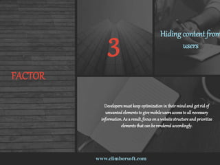 www.climbersoft.com
FACTOR
3 Hidingcontent from
users
Developersmustkeepoptimization in their mindand getrid of
unwantedelementsto givemobile usersaccessto all necessary
information.As a result,focuson a websitestructureand prioritize
elementsthat can be renderedaccordingly.
 