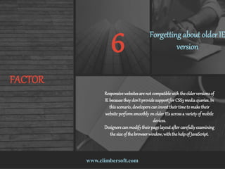 www.climbersoft.com
FACTOR
6 Forgetting about older IE
version
Responsive websitesare not compatible with theolderversionsof
IE because theydon’tprovide supportfor CSS3media queries.In
thisscenario,developerscan invest theirtime to make their
website performsmoothlyon olderIEs acrossa varietyof mobile
devices.
Designerscan modifytheirpagelayout after carefullyexamining
the size of the browserwindow,with the helpof JavaScript.
 