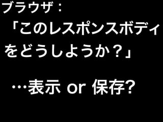 …表示 or 保存?
ブラウザ：
「このレスポンスボディ
をどうしようか？」
 