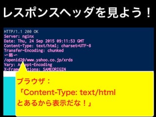 レスポンスヘッダを見よう！
HTTP/1.1 200 OK
Server: nginx
Date: Thu, 24 Sep 2015 09:11:53 GMT
Content-Type: text/html; charset=UTF-8
Transfer-Encoding: chunked
〜略〜
/openid20/www.yahoo.co.jp/xrds
Vary: Accept-Encoding
X-Frame-Options: SAMEORIGIN
<!DOCTYPE HTML PUBLIC "-//W3C//DTD HTML 4.01 Transitional//EN"
"http://www.w3.org/TR/html4/loose.dtd">
<html>
<head>
<meta http-equiv="content-type" content="text/html;
charset=utf-8">
〜以下略〜
レスポンスボディ
空行
ブラウザ：
「Content-Type: text/html
とあるから表示だな！」
 