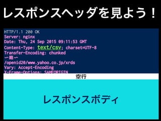 レスポンスヘッダを見よう！
HTTP/1.1 200 OK
Server: nginx
Date: Thu, 24 Sep 2015 09:11:53 GMT
Content-Type: text/csv; charset=UTF-8
Transfer-Encoding: chunked
〜略〜
/openid20/www.yahoo.co.jp/xrds
Vary: Accept-Encoding
X-Frame-Options: SAMEORIGIN
<!DOCTYPE HTML PUBLIC "-//W3C//DTD HTML 4.01 Transitional//EN"
"http://www.w3.org/TR/html4/loose.dtd">
<html>
<head>
<meta http-equiv="content-type" content="text/html;
charset=utf-8">
〜以下略〜
レスポンスボディ
空行
 