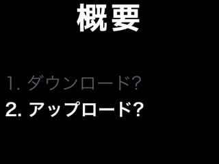 概要
1. ダウンロード?
2. アップロード?
 