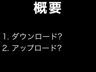 概要
1. ダウンロード?
2. アップロード?
 