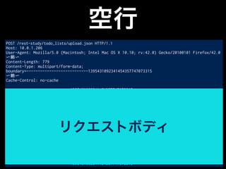 空行
POST /rest-study/todo_lists/upload.json HTTP/1.1
Host: 10.0.1.206
User-Agent: Mozilla/5.0 (Macintosh; Intel Mac OS X 10.10; rv:42.0) Gecko/20100101 Firefox/42.0
〜略〜
Content-Length: 779
Content-Type: multipart/form-data;
boundary=---------------------------1395431092341454357747073315
〜略〜
Cache-Control: no-cache
-----------------------------1395431092341454357747073315
Content-Disposition: form-data; name="0"; filename="todolist1.txt"
Content-Type: text/plain
todolist1.txtからアップロードしたTODO1
〜略〜
todolist1.txtからアップロードしたTODO5
-----------------------------1395431092341454357747073315
Content-Disposition: form-data; name="1"; filename="todolist2.txt"
Content-Type: text/plain
todolist2.txtからアップロードしたTODO1
todolist2.txtからアップロードしたTODO2
-----------------------------1395431092341454357747073315--
リクエストボディ
 