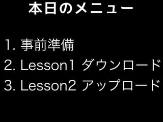 本日のメニュー
1. 事前準備
2. Lesson1 ダウンロード
3. Lesson2 アップロード
 