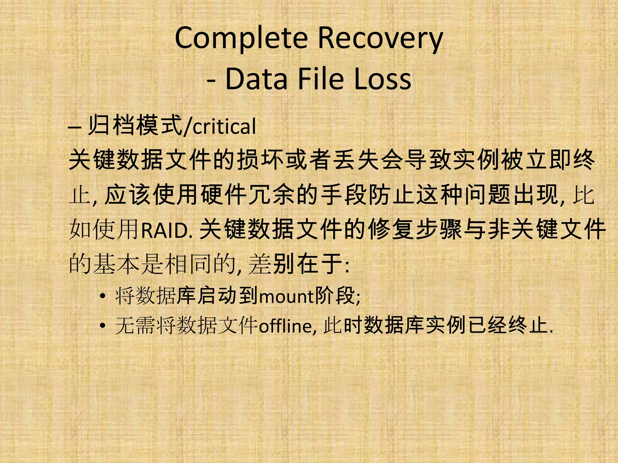 Complete Recovery
       - Data File Loss
– 归档模式/critical
关键数据文件的损坏或者丢失会导致实例被立即终
止, 应该使用硬件冗余的手段防止这种问题出现, 比
如使用RAID. 关键数据文件的修复步骤与非关键文件
的基本是相同的, 差别在于:
 • 将数据库启动到mount阶段;
 • 无需将数据文件offline, 此时数据库实例已经终止.
 