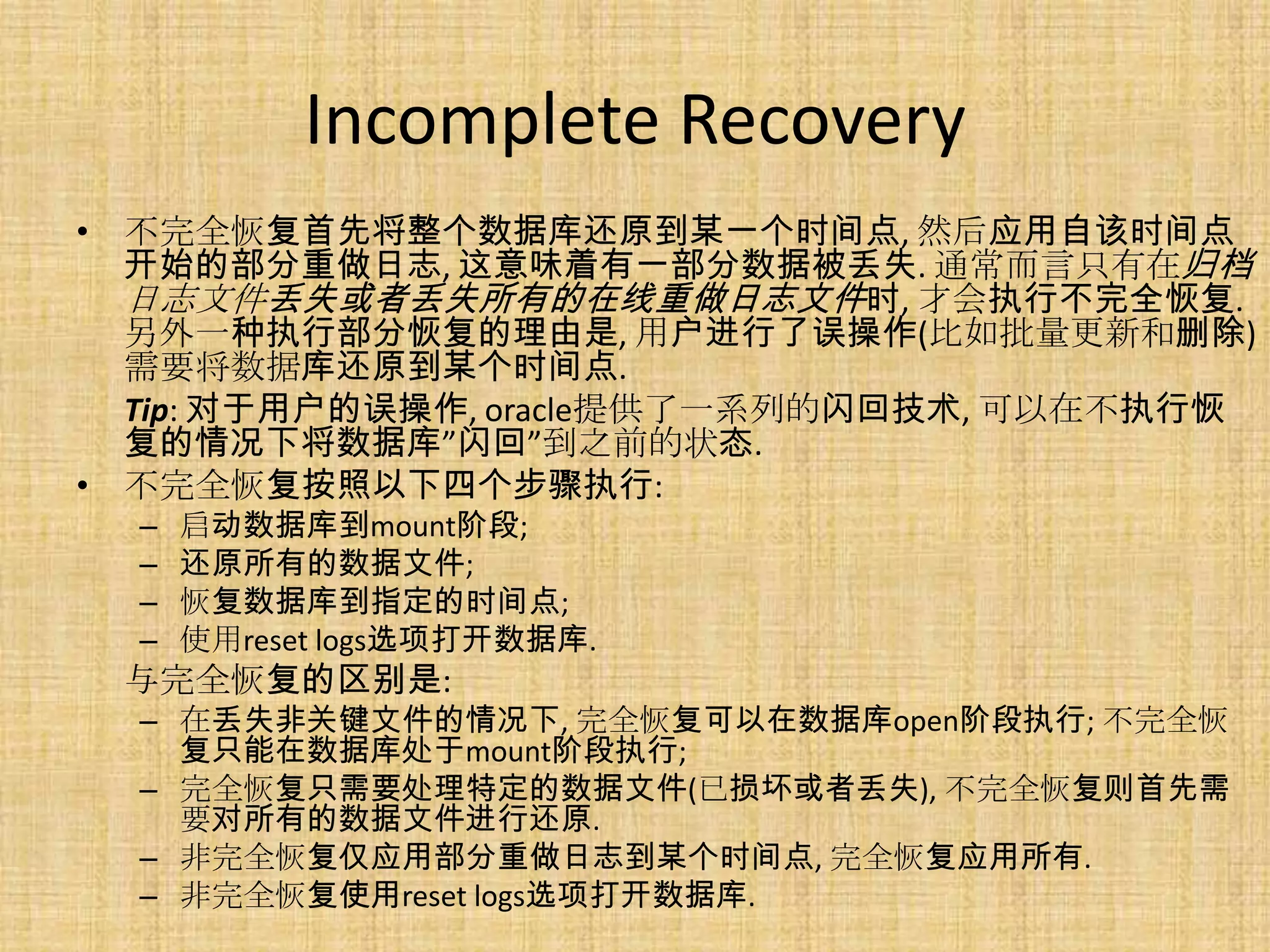 Incomplete Recovery
• 不完全恢复首先将整个数据库还原到某一个时间点, 然后应用自该时间点
  开始的部分重做日志, 这意味着有一部分数据被丢失. 通常而言只有在归档
  日志文件丢失或者丢失所有的在线重做日志文件时, 才会执行不完全恢复.
  另外一种执行部分恢复的理由是, 用户进行了误操作(比如批量更新和删除)
  需要将数据库还原到某个时间点.
  Tip: 对于用户的误操作, oracle提供了一系列的闪回技术, 可以在不执行恢
  复的情况下将数据库”闪回”到之前的状态.
• 不完全恢复按照以下四个步骤执行:
  –   启动数据库到mount阶段;
  –   还原所有的数据文件;
  –   恢复数据库到指定的时间点;
  –   使用reset logs选项打开数据库.
 与完全恢复的区别是:
  – 在丢失非关键文件的情况下, 完全恢复可以在数据库open阶段执行; 不完全恢
    复只能在数据库处于mount阶段执行;
  – 完全恢复只需要处理特定的数据文件(已损坏或者丢失), 不完全恢复则首先需
    要对所有的数据文件进行还原.
  – 非完全恢复仅应用部分重做日志到某个时间点, 完全恢复应用所有.
  – 非完全恢复使用reset logs选项打开数据库.
 