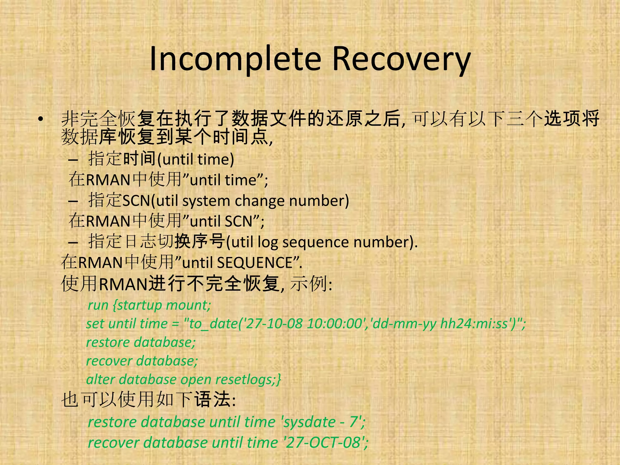 Incomplete Recovery
• 非完全恢复在执行了数据文件的还原之后, 可以有以下三个选项将
  数据库恢复到某个时间点,
 – 指定时间(until time)
 在RMAN中使用”until time”;
 – 指定SCN(util system change number)
 在RMAN中使用”until SCN”;
 – 指定日志切换序号(util log sequence number).
 在RMAN中使用”until SEQUENCE”.
 使用RMAN进行不完全恢复, 示例:
   run {startup mount;
   set until time = "to_date('27-10-08 10:00:00','dd-mm-yy hh24:mi:ss')";
   restore database;
   recover database;
   alter database open resetlogs;}
 也可以使用如下语法:
   restore database until time 'sysdate - 7';
   recover database until time '27-OCT-08';
 