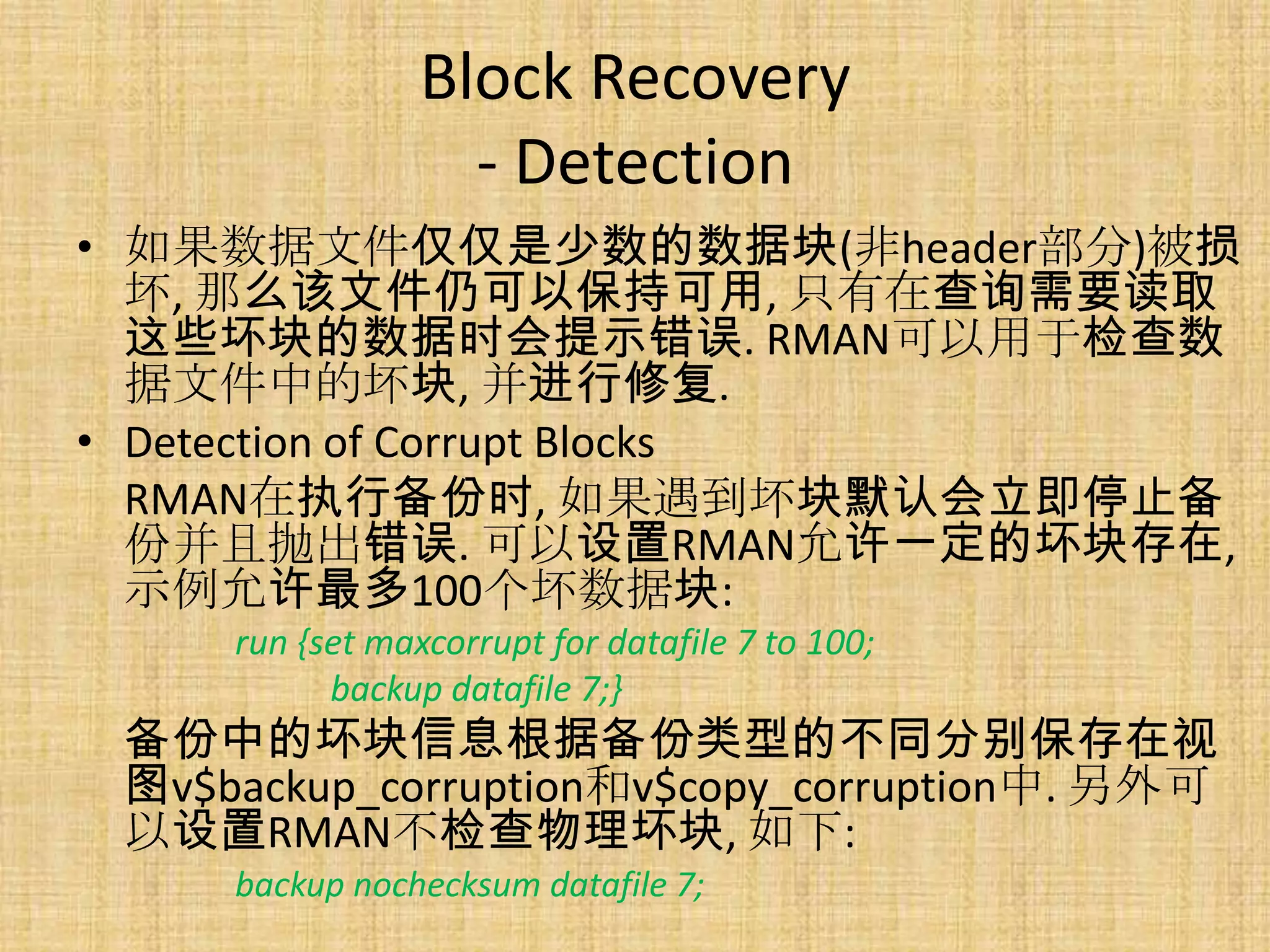 Block Recovery
                   - Detection
• 如果数据文件仅仅是少数的数据块(非header部分)被损
  坏, 那么该文件仍可以保持可用, 只有在查询需要读取
  这些坏块的数据时会提示错误. RMAN可以用于检查数
  据文件中的坏块, 并进行修复.
• Detection of Corrupt Blocks
  RMAN在执行备份时, 如果遇到坏块默认会立即停止备
  份并且抛出错误. 可以设置RMAN允许一定的坏块存在,
  示例允许最多100个坏数据块:
     run {set maxcorrupt for datafile 7 to 100;
           backup datafile 7;}
 备份中的坏块信息根据备份类型的不同分别保存在视
 图v$backup_corruption和v$copy_corruption中. 另外可
 以设置RMAN不检查物理坏块, 如下:
     backup nochecksum datafile 7;
 