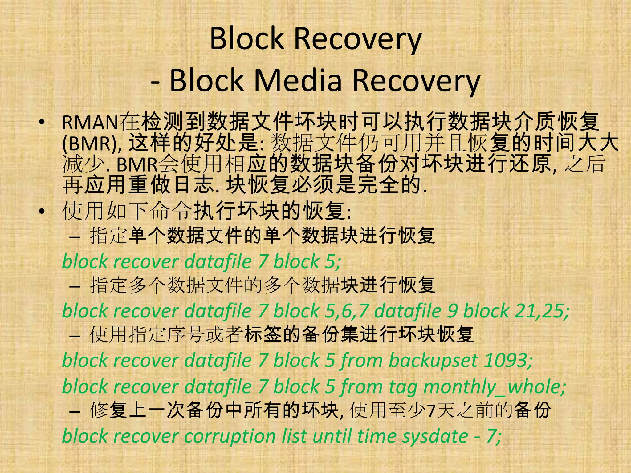 Block Recovery
           - Block Media Recovery
• RMAN在检测到数据文件坏块时可以执行数据块介质恢复
  (BMR), 这样的好处是: 数据文件仍可用并且恢复的时间大大
  减少. BMR会使用相应的数据块备份对坏块进行还原, 之后
  再应用重做日志. 块恢复必须是完全的.
• 使用如下命令执行坏块的恢复:
 – 指定单个数据文件的单个数据块进行恢复
 block recover datafile 7 block 5;
 – 指定多个数据文件的多个数据块进行恢复
 block recover datafile 7 block 5,6,7 datafile 9 block 21,25;
 – 使用指定序号或者标签的备份集进行坏块恢复
 block recover datafile 7 block 5 from backupset 1093;
 block recover datafile 7 block 5 from tag monthly_whole;
 – 修复上一次备份中所有的坏块, 使用至少7天之前的备份
 block recover corruption list until time sysdate - 7;
 