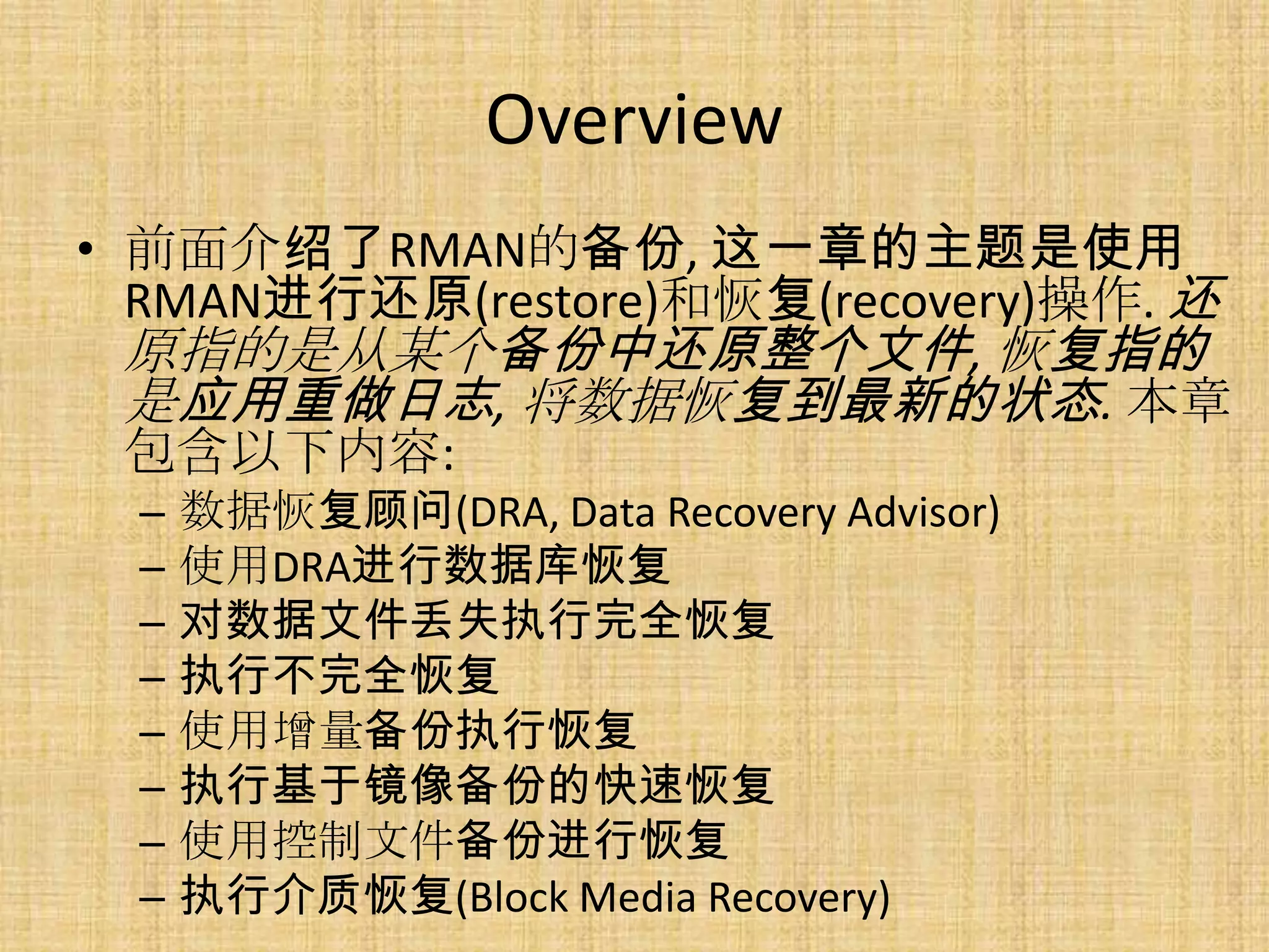 Overview
• 前面介绍了RMAN的备份, 这一章的主题是使用
  RMAN进行还原(restore)和恢复(recovery)操作. 还
  原指的是从某个备份中还原整个文件, 恢复指的
  是应用重做日志, 将数据恢复到最新的状态. 本章
  包含以下内容:
  –   数据恢复顾问(DRA, Data Recovery Advisor)
  –   使用DRA进行数据库恢复
  –   对数据文件丢失执行完全恢复
  –   执行不完全恢复
  –   使用增量备份执行恢复
  –   执行基于镜像备份的快速恢复
  –   使用控制文件备份进行恢复
  –   执行介质恢复(Block Media Recovery)
 
