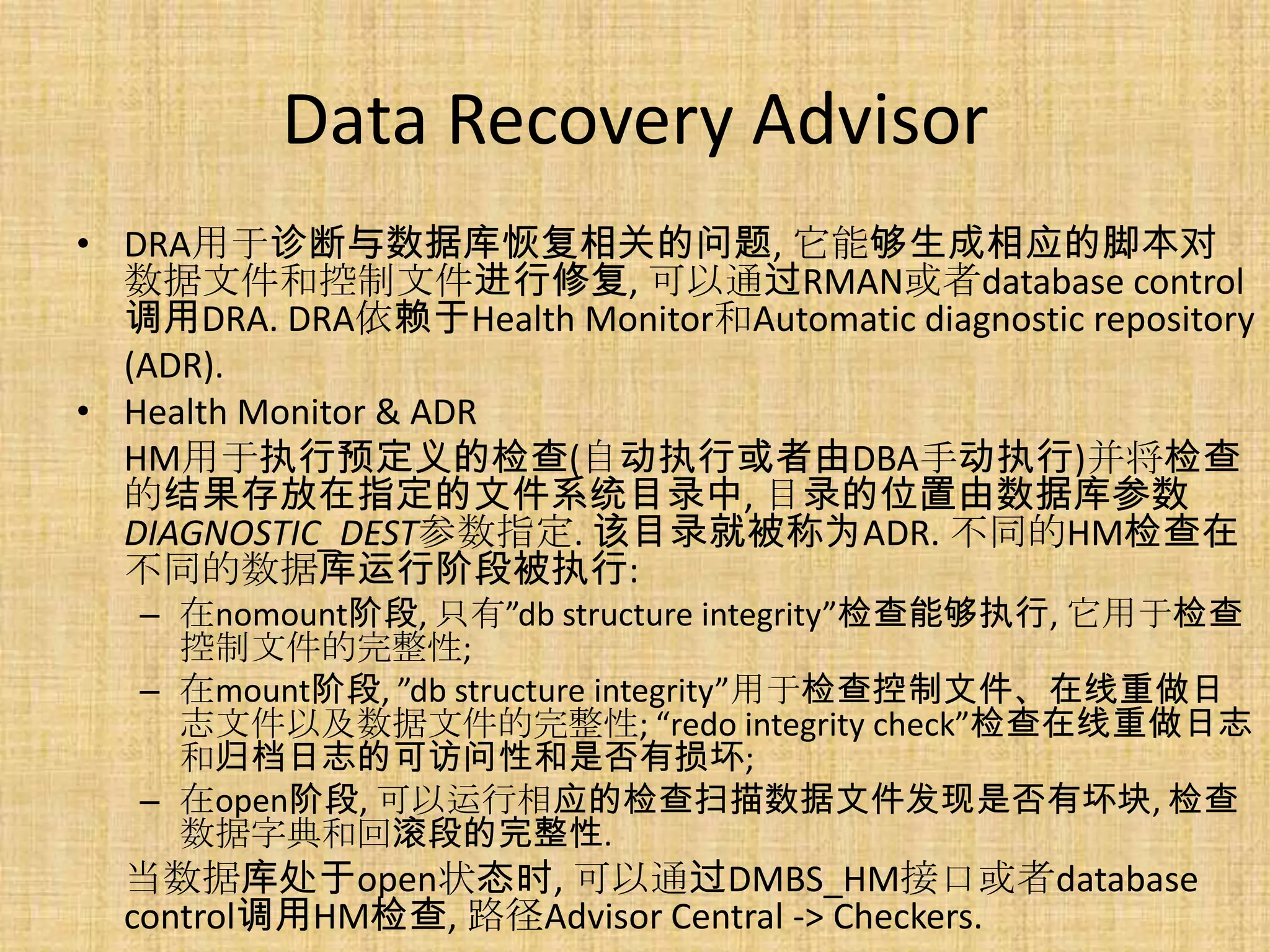 Data Recovery Advisor
• DRA用于诊断与数据库恢复相关的问题, 它能够生成相应的脚本对
  数据文件和控制文件进行修复, 可以通过RMAN或者database control
  调用DRA. DRA依赖于Health Monitor和Automatic diagnostic repository
  (ADR).
• Health Monitor & ADR
  HM用于执行预定义的检查(自动执行或者由DBA手动执行)并将检查
  的结果存放在指定的文件系统目录中, 目录的位置由数据库参数
  DIAGNOSTIC_DEST参数指定. 该目录就被称为ADR. 不同的HM检查在
  不同的数据库运行阶段被执行:
   – 在nomount阶段, 只有”db structure integrity”检查能够执行, 它用于检查
     控制文件的完整性;
   – 在mount阶段, ”db structure integrity”用于检查控制文件、在线重做日
     志文件以及数据文件的完整性; “redo integrity check”检查在线重做日志
     和归档日志的可访问性和是否有损坏;
   – 在open阶段, 可以运行相应的检查扫描数据文件发现是否有坏块, 检查
     数据字典和回滚段的完整性.
  当数据库处于open状态时, 可以通过DMBS_HM接口或者database
  control调用HM检查, 路径Advisor Central -> Checkers.
 