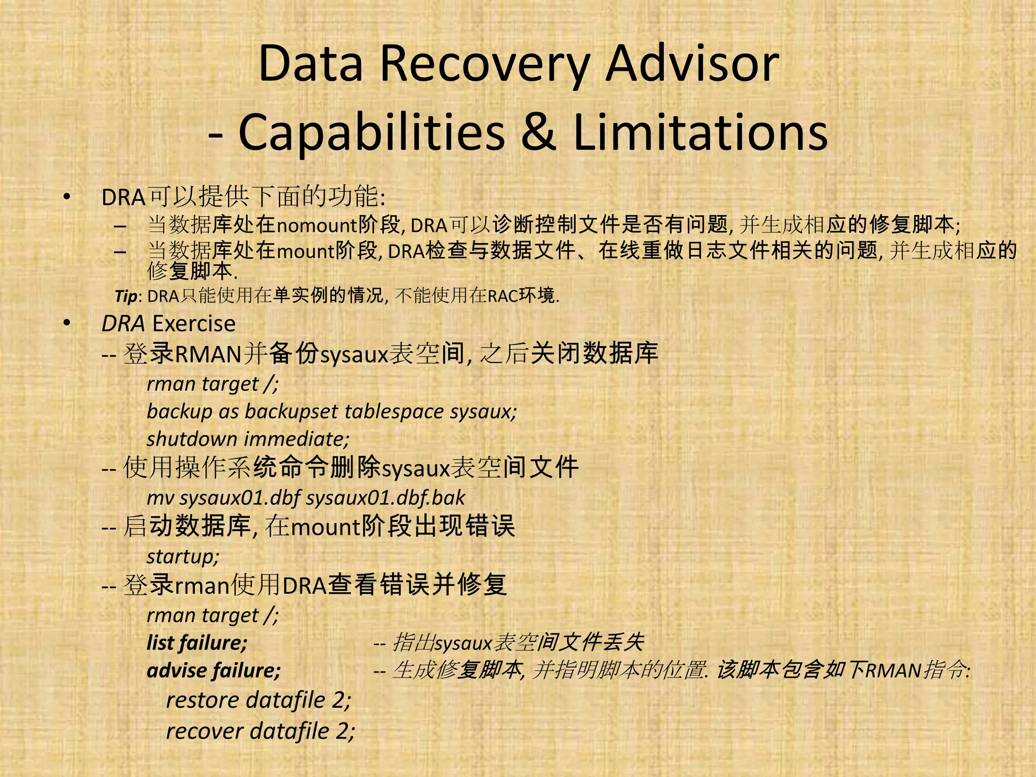 Data Recovery Advisor
            - Capabilities & Limitations
•   DRA可以提供下面的功能:
    – 当数据库处在nomount阶段, DRA可以诊断控制文件是否有问题, 并生成相应的修复脚本;
    – 当数据库处在mount阶段, DRA检查与数据文件、在线重做日志文件相关的问题, 并生成相应的
      修复脚本.
    Tip: DRA只能使用在单实例的情况, 不能使用在RAC环境.
•   DRA Exercise
    -- 登录RMAN并备份sysaux表空间, 之后关闭数据库
      rman target /;
      backup as backupset tablespace sysaux;
      shutdown immediate;
    -- 使用操作系统命令删除sysaux表空间文件
      mv sysaux01.dbf sysaux01.dbf.bak
    -- 启动数据库, 在mount阶段出现错误
      startup;
    -- 登录rman使用DRA查看错误并修复
      rman target /;
      list failure;           -- 指出sysaux表空间文件丢失
      advise failure;         -- 生成修复脚本, 并指明脚本的位置. 该脚本包含如下RMAN指令:
        restore datafile 2;
        recover datafile 2;
 