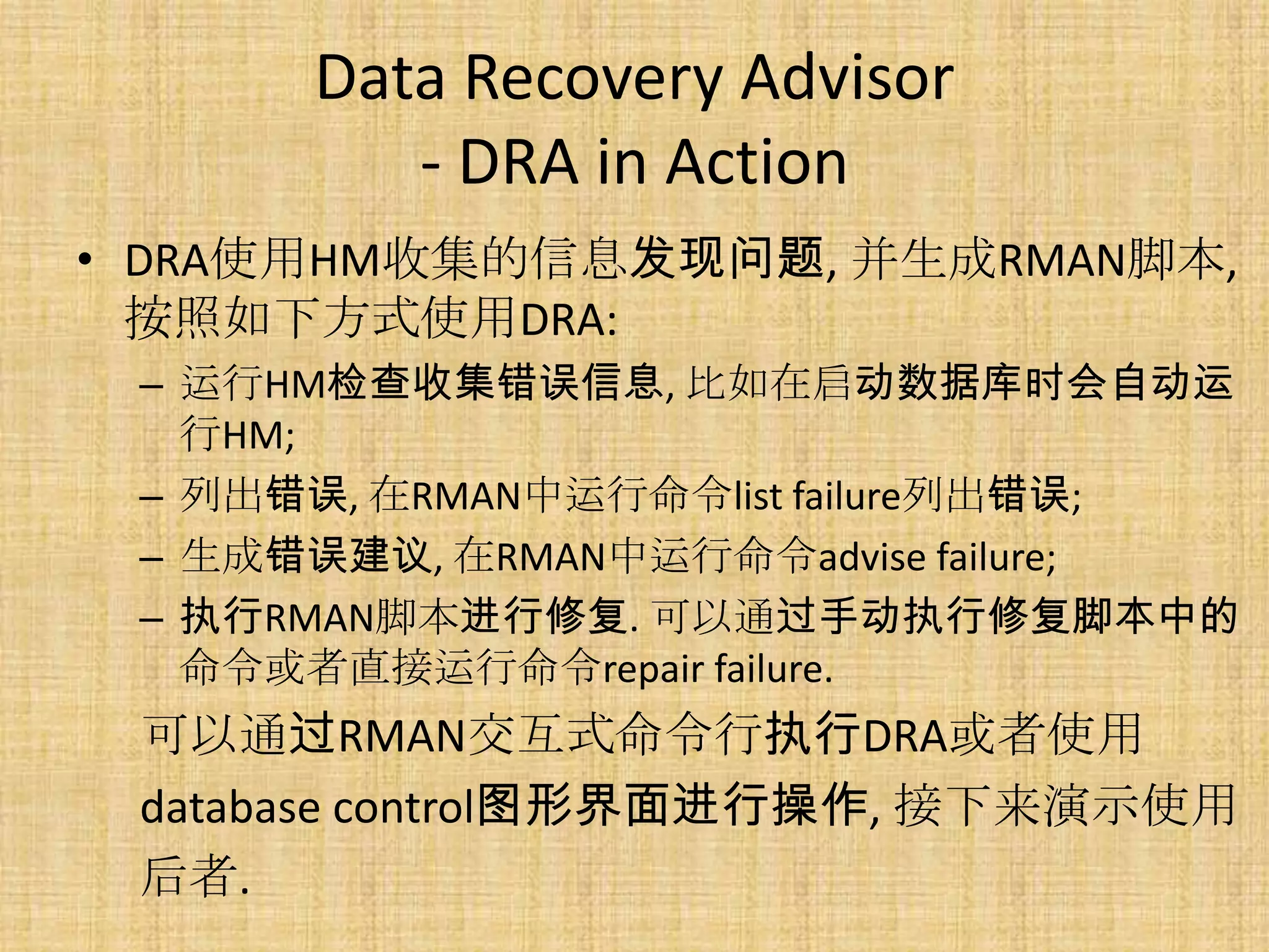 Data Recovery Advisor
         - DRA in Action
• DRA使用HM收集的信息发现问题, 并生成RMAN脚本,
  按照如下方式使用DRA:
 – 运行HM检查收集错误信息, 比如在启动数据库时会自动运
   行HM;
 – 列出错误, 在RMAN中运行命令list failure列出错误;
 – 生成错误建议, 在RMAN中运行命令advise failure;
 – 执行RMAN脚本进行修复. 可以通过手动执行修复脚本中的
   命令或者直接运行命令repair failure.
 可以通过RMAN交互式命令行执行DRA或者使用
 database control图形界面进行操作, 接下来演示使用
 后者.
 