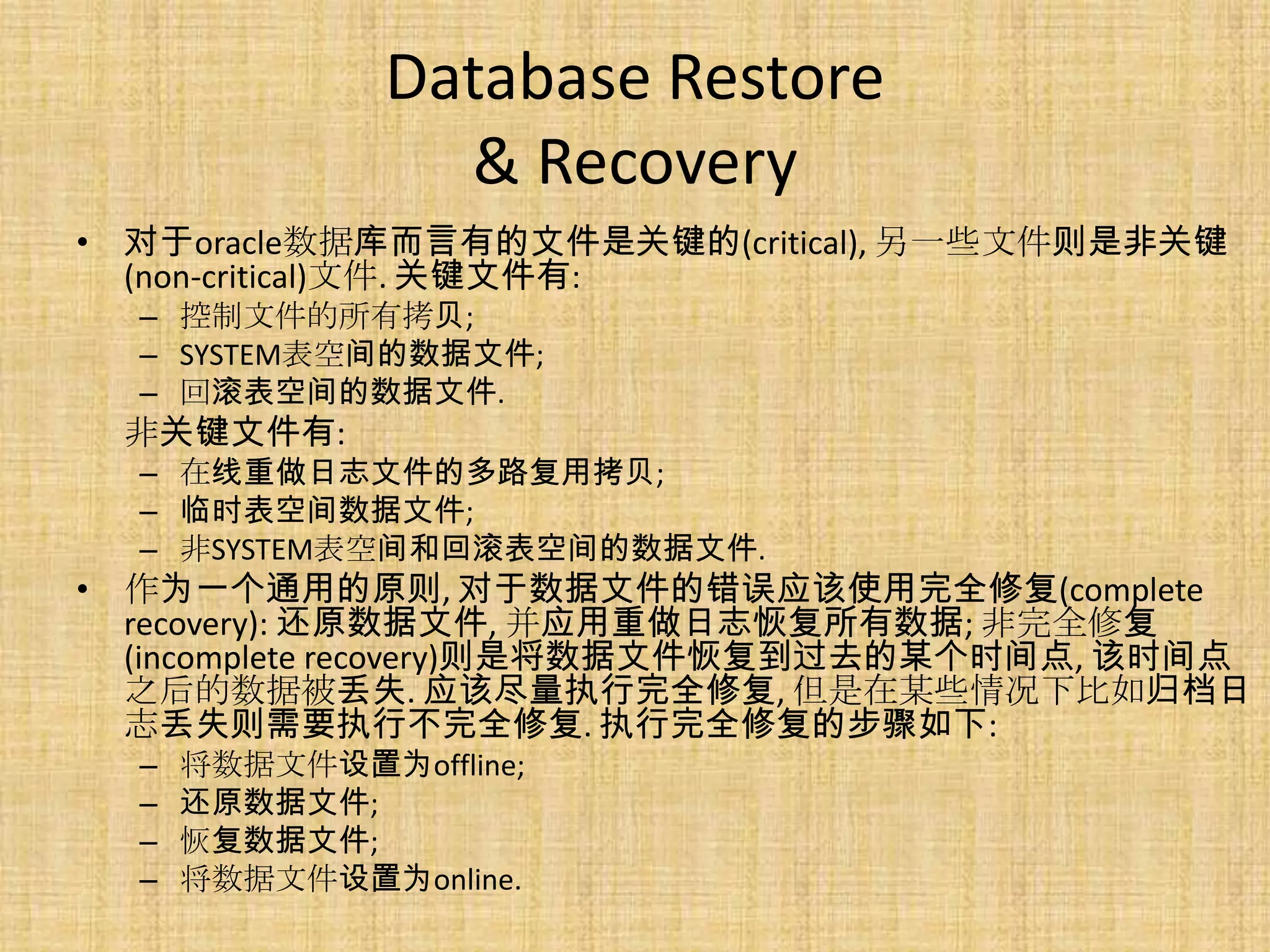 Database Restore
                 & Recovery
• 对于oracle数据库而言有的文件是关键的(critical), 另一些文件则是非关键
  (non-critical)文件. 关键文件有:
  – 控制文件的所有拷贝;
  – SYSTEM表空间的数据文件;
  – 回滚表空间的数据文件.
 非关键文件有:
  – 在线重做日志文件的多路复用拷贝;
  – 临时表空间数据文件;
  – 非SYSTEM表空间和回滚表空间的数据文件.
• 作为一个通用的原则, 对于数据文件的错误应该使用完全修复(complete
  recovery): 还原数据文件, 并应用重做日志恢复所有数据; 非完全修复
  (incomplete recovery)则是将数据文件恢复到过去的某个时间点, 该时间点
  之后的数据被丢失. 应该尽量执行完全修复, 但是在某些情况下比如归档日
  志丢失则需要执行不完全修复. 执行完全修复的步骤如下:
  –   将数据文件设置为offline;
  –   还原数据文件;
  –   恢复数据文件;
  –   将数据文件设置为online.
 