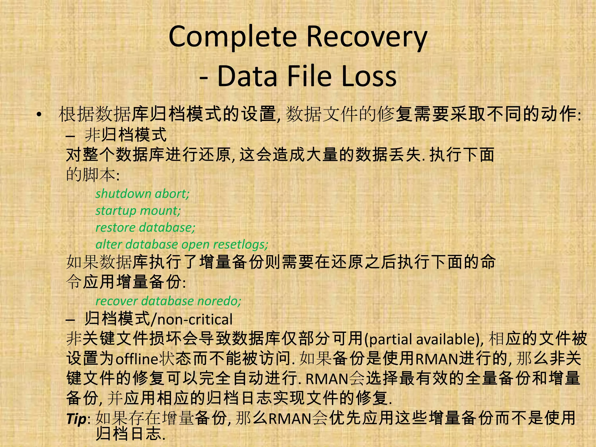 Complete Recovery
                 - Data File Loss
• 根据数据库归档模式的设置, 数据文件的修复需要采取不同的动作:
 – 非归档模式
 对整个数据库进行还原, 这会造成大量的数据丢失. 执行下面
 的脚本:
   shutdown abort;
   startup mount;
   restore database;
   alter database open resetlogs;
 如果数据库执行了增量备份则需要在还原之后执行下面的命
 令应用增量备份:
   recover database noredo;
 – 归档模式/non-critical
 非关键文件损坏会导致数据库仅部分可用(partial available), 相应的文件被
 设置为offline状态而不能被访问. 如果备份是使用RMAN进行的, 那么非关
 键文件的修复可以完全自动进行. RMAN会选择最有效的全量备份和增量
 备份, 并应用相应的归档日志实现文件的修复.
 Tip: 如果存在增量备份, 那么RMAN会优先应用这些增量备份而不是使用
      归档日志.
 