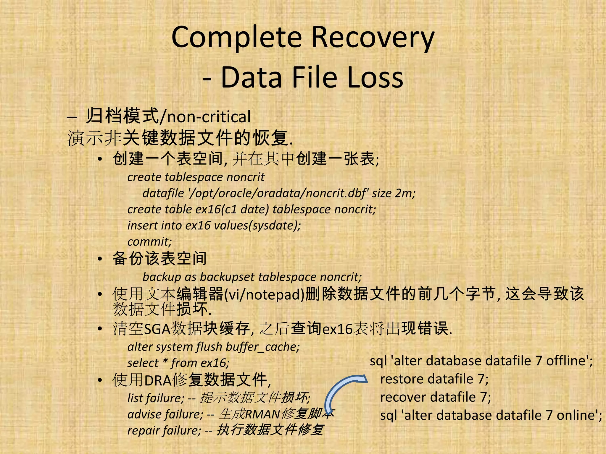 Complete Recovery
               - Data File Loss
– 归档模式/non-critical
演示非关键数据文件的恢复.
  • 创建一个表空间, 并在其中创建一张表;
     create tablespace noncrit
        datafile '/opt/oracle/oradata/noncrit.dbf' size 2m;
     create table ex16(c1 date) tablespace noncrit;
     insert into ex16 values(sysdate);
     commit;
  • 备份该表空间
       backup as backupset tablespace noncrit;
  • 使用文本编辑器(vi/notepad)删除数据文件的前几个字节, 这会导致该
    数据文件损坏.
  • 清空SGA数据块缓存, 之后查询ex16表将出现错误.
     alter system flush buffer_cache;
     select * from ex16;                          sql 'alter database datafile 7 offline';
  • 使用DRA修复数据文件,                                    restore datafile 7;
     list failure; -- 提示数据文件损坏;                     recover datafile 7;
     advise failure; -- 生成RMAN修复脚本                  sql 'alter database datafile 7 online';
     repair failure; -- 执行数据文件修复
 