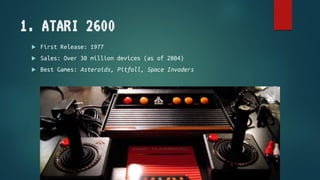 1. ATARI 2600
 First Release: 1977
 Sales: Over 30 million devices (as of 2004)
 Best Games: Asteroids, Pitfall, Space ...